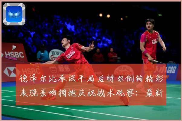 德泽尔比承诺平局后特尔倒钩精彩表现亲吻拥抱庆祝战术观察：最新赛事动态与深度分析