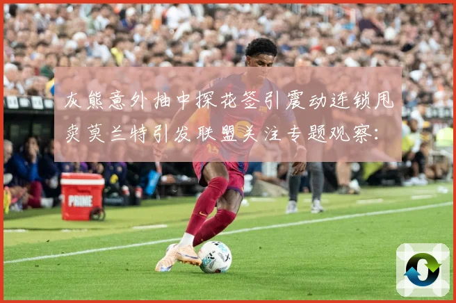 灰熊意外抽中探花签引震动连锁甩卖莫兰特引发联盟关注专题观察：最新赛事动态与深度分析