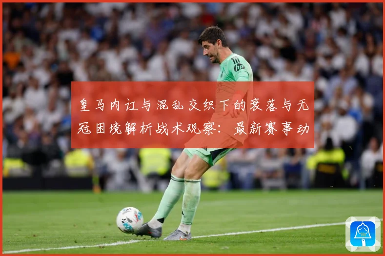 皇马内讧与混乱交织下的衰落与无冠困境解析战术观察：最新赛事动态与深度分析