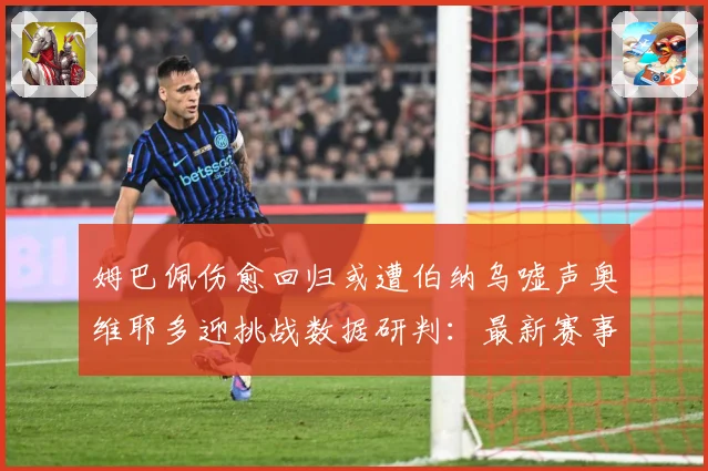 姆巴佩伤愈回归或遭伯纳乌嘘声奥维耶多迎挑战数据研判：最新赛事动态与深度分析