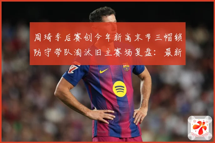 周琦季后赛创今年新高末节三帽锁防守带队淘汰旧主赛场复盘：最新赛事动态与深度分析