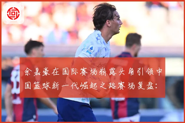余嘉豪在国际赛场崭露头角引领中国篮球新一代崛起之路赛场复盘：最新赛事动态与深度分析