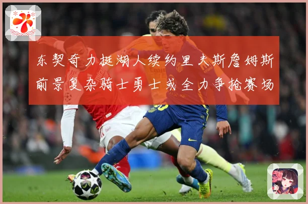 东契奇力挺湖人续约里夫斯詹姆斯前景复杂骑士勇士或全力争抢赛场复盘：最新赛事动态与深度分析
