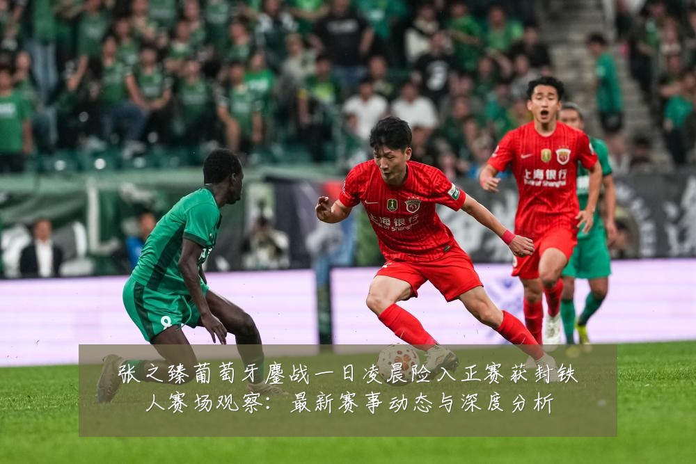 张之臻葡萄牙鏖战一日凌晨险入正赛获封铁人赛场观察：最新赛事动态与深度分析