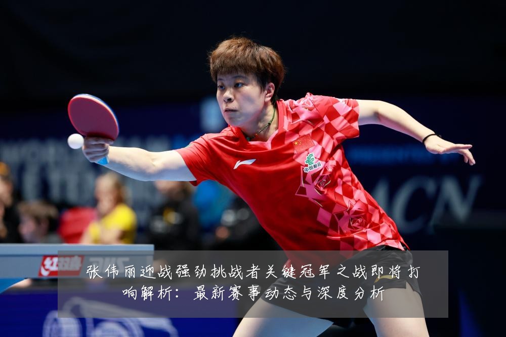 张伟丽迎战强劲挑战者关键冠军之战即将打响解析:最新赛事动态与深度分析